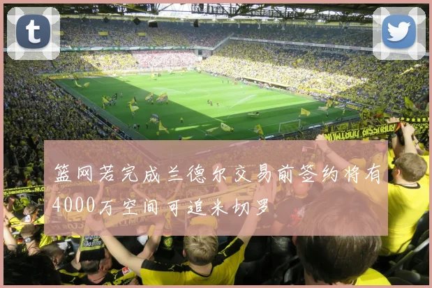 篮网若完成兰德尔交易前签约将有4000万空间可追米切罗