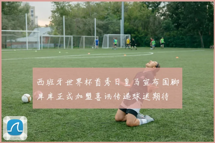 西班牙世界杯首秀日皇马宣布国脚库库正式加盟喜讯传递球迷期待