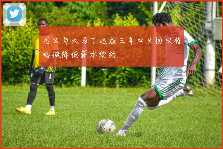 尤文与大马丁达成三年口头协议将略微降低薪水续约