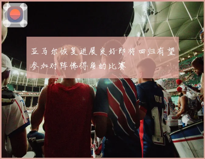 亚马尔恢复进展良好即将回归有望参加对阵佛得角的比赛