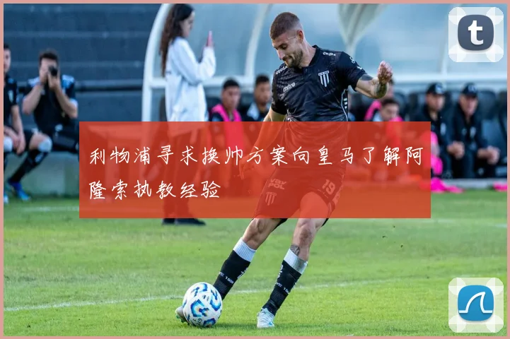 利物浦寻求换帅方案向皇马了解阿隆索执教经验