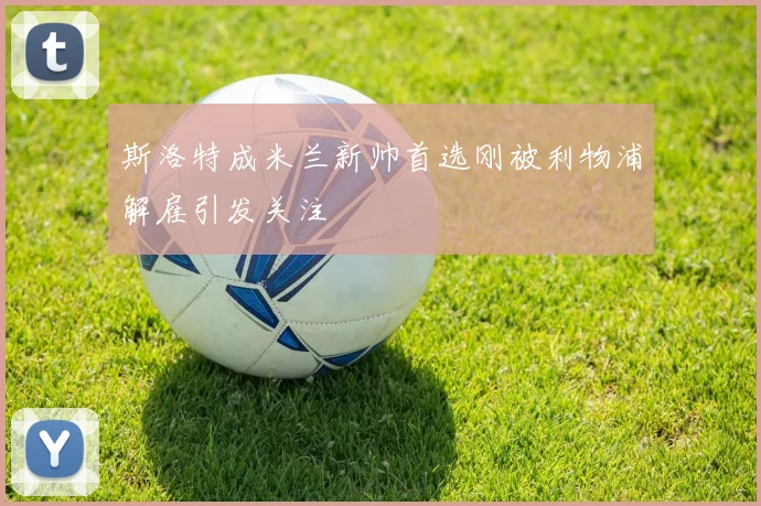斯洛特成米兰新帅首选刚被利物浦解雇引发关注