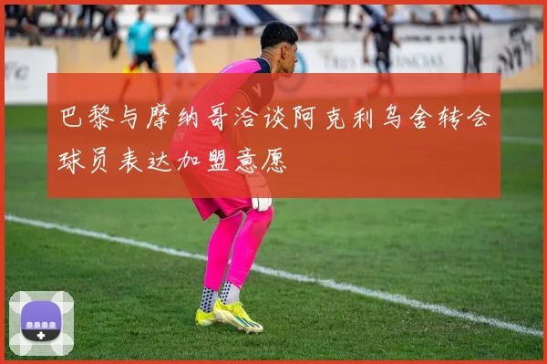 巴黎与摩纳哥洽谈阿克利乌舍转会球员表达加盟意愿