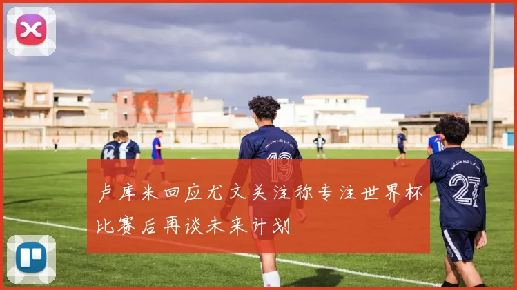 卢库米回应尤文关注称专注世界杯比赛后再谈未来计划