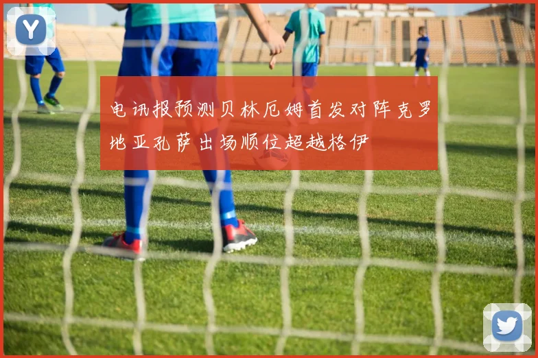电讯报预测贝林厄姆首发对阵克罗地亚孔萨出场顺位超越格伊