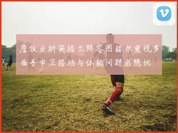詹俊分析英格兰阵容图赫尔重视多面手中卫搭档与体能问题成隐忧