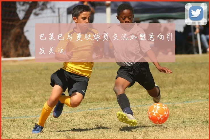 巴莱巴与曼联球员交流加盟意向引发关注