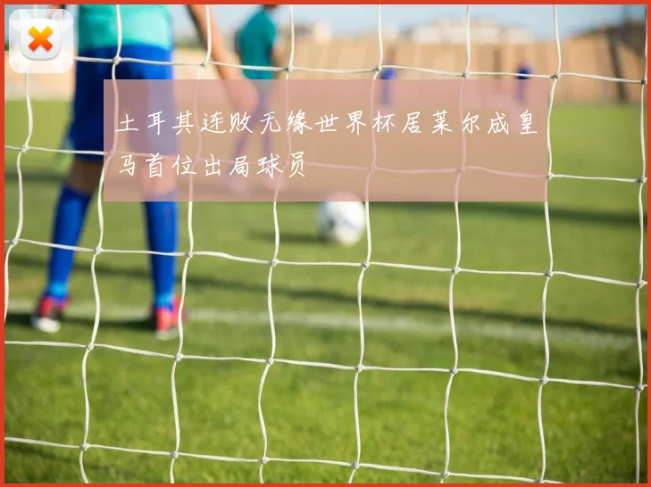 土耳其连败无缘世界杯居莱尔成皇马首位出局球员