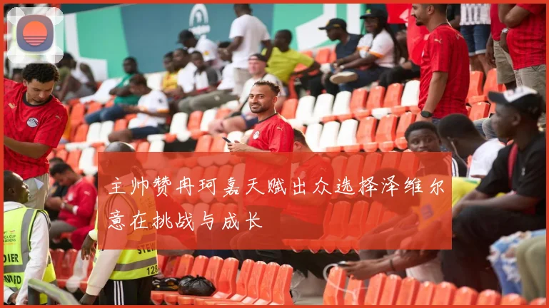 主帅赞冉珂嘉天赋出众选择泽维尔意在挑战与成长