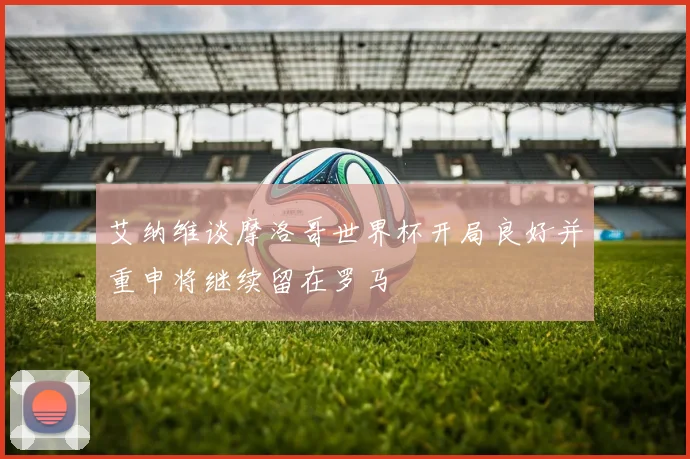 艾纳维谈摩洛哥世界杯开局良好并重申将继续留在罗马