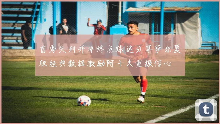 首秀失利并非终点球迷分享萨尔夏联经典数据激励阿卡夫重振信心